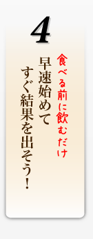 食べる前に飲むだけ。早速始めて   すぐ結果を出そう！