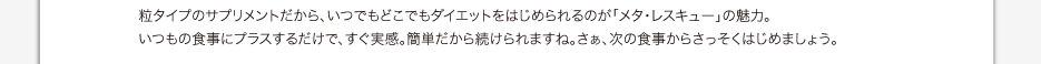 粒タイプのサプリメントだから、いつでもどこでもダイエットをはじめられるのが「メタ・レスキュー」の魅力。 いつもの食事にプラスするだけで、すぐ実感。簡単だから続けられますね。さぁ、次の食事からさっそくはじめましょう。