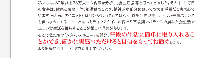 私たちは、30年以上27万人もの食事を分析し、食生活指導を行ってきました。その中で、毎日の食事は、健康と表裏一体、肥満はもとより、精神的な部分においても大変重要だと実感しています。もともとダイエットとは「食べない」ことではなく、食生活を見直し、正しい栄養バランスを保つようにすること…とはいえライフスタイルが変わり不規則でバランスの崩れた食生活で正しい食生活を維持することが難しい現実があります。 そこで私たちは「メタ・レスキュー」を開発、普段の生活に簡単に取り入れることができ、しかも確かな効果を実感できます。 より健康的な生活へ、ぜひ活用してください。 